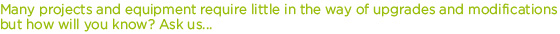Many projects and equipment require little in the way of upgrades and modifications but how will you know? Ask us... 